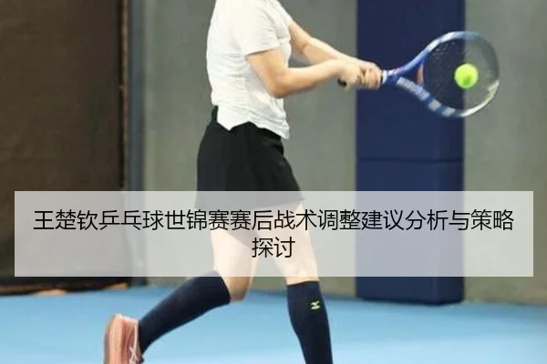wang-chu-qin-ping-pang-qiu-shi-jin-sai-sai-hou-zhan-shu-tiao-zheng-jian-yi-fen-xi-yu-ce-lve-tan-tao-2-708.jpg